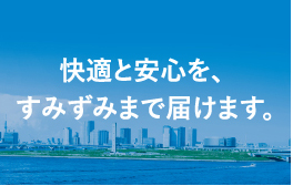 快適と安心を、すみずみまで届けます。