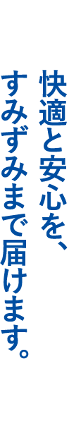 快適と安心を、すみずみまで届けます。